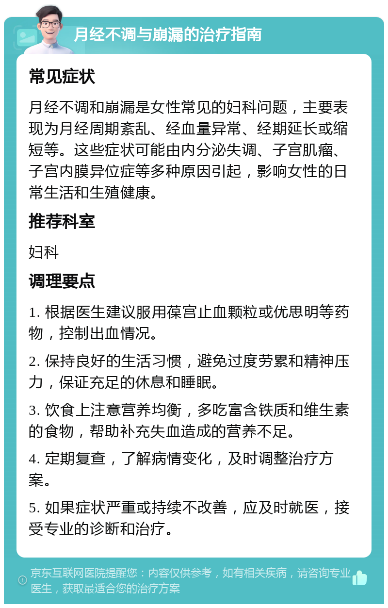 月经不调与崩漏的治疗指南 常见症状 月经不调和崩漏是女性常见的妇科问题，主要表现为月经周期紊乱、经血量异常、经期延长或缩短等。这些症状可能由内分泌失调、子宫肌瘤、子宫内膜异位症等多种原因引起，影响女性的日常生活和生殖健康。 推荐科室 妇科 调理要点 1. 根据医生建议服用葆宫止血颗粒或优思明等药物，控制出血情况。 2. 保持良好的生活习惯，避免过度劳累和精神压力，保证充足的休息和睡眠。 3. 饮食上注意营养均衡，多吃富含铁质和维生素的食物，帮助补充失血造成的营养不足。 4. 定期复查，了解病情变化，及时调整治疗方案。 5. 如果症状严重或持续不改善，应及时就医，接受专业的诊断和治疗。