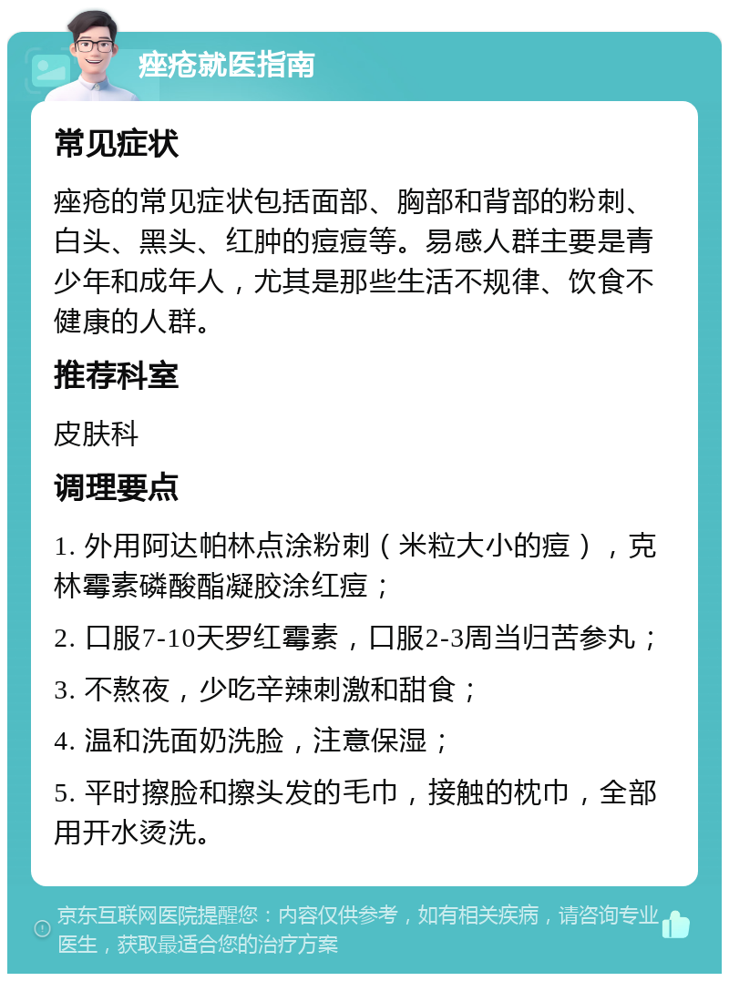 痤疮就医指南 常见症状 痤疮的常见症状包括面部、胸部和背部的粉刺、白头、黑头、红肿的痘痘等。易感人群主要是青少年和成年人，尤其是那些生活不规律、饮食不健康的人群。 推荐科室 皮肤科 调理要点 1. 外用阿达帕林点涂粉刺（米粒大小的痘），克林霉素磷酸酯凝胶涂红痘； 2. 口服7-10天罗红霉素，口服2-3周当归苦参丸； 3. 不熬夜，少吃辛辣刺激和甜食； 4. 温和洗面奶洗脸，注意保湿； 5. 平时擦脸和擦头发的毛巾，接触的枕巾，全部用开水烫洗。