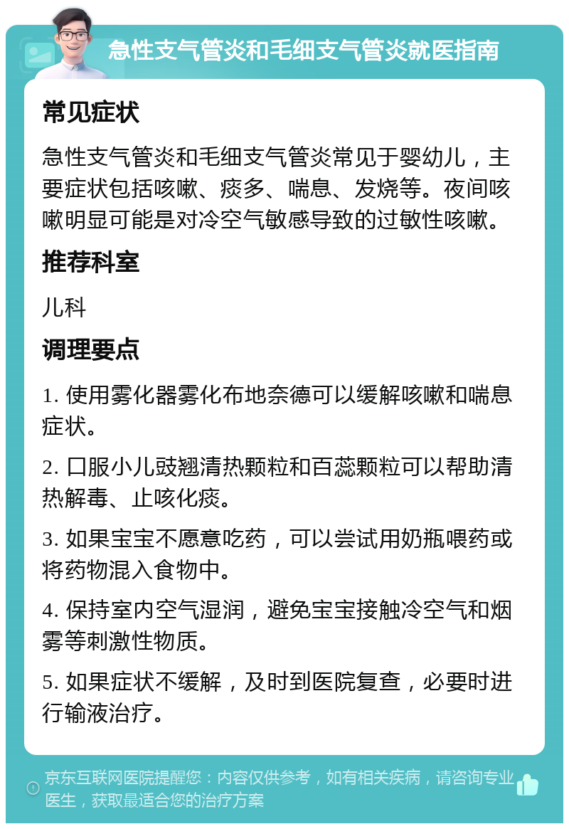 急性支气管炎和毛细支气管炎就医指南 常见症状 急性支气管炎和毛细支气管炎常见于婴幼儿，主要症状包括咳嗽、痰多、喘息、发烧等。夜间咳嗽明显可能是对冷空气敏感导致的过敏性咳嗽。 推荐科室 儿科 调理要点 1. 使用雾化器雾化布地奈德可以缓解咳嗽和喘息症状。 2. 口服小儿豉翘清热颗粒和百蕊颗粒可以帮助清热解毒、止咳化痰。 3. 如果宝宝不愿意吃药，可以尝试用奶瓶喂药或将药物混入食物中。 4. 保持室内空气湿润，避免宝宝接触冷空气和烟雾等刺激性物质。 5. 如果症状不缓解，及时到医院复查，必要时进行输液治疗。