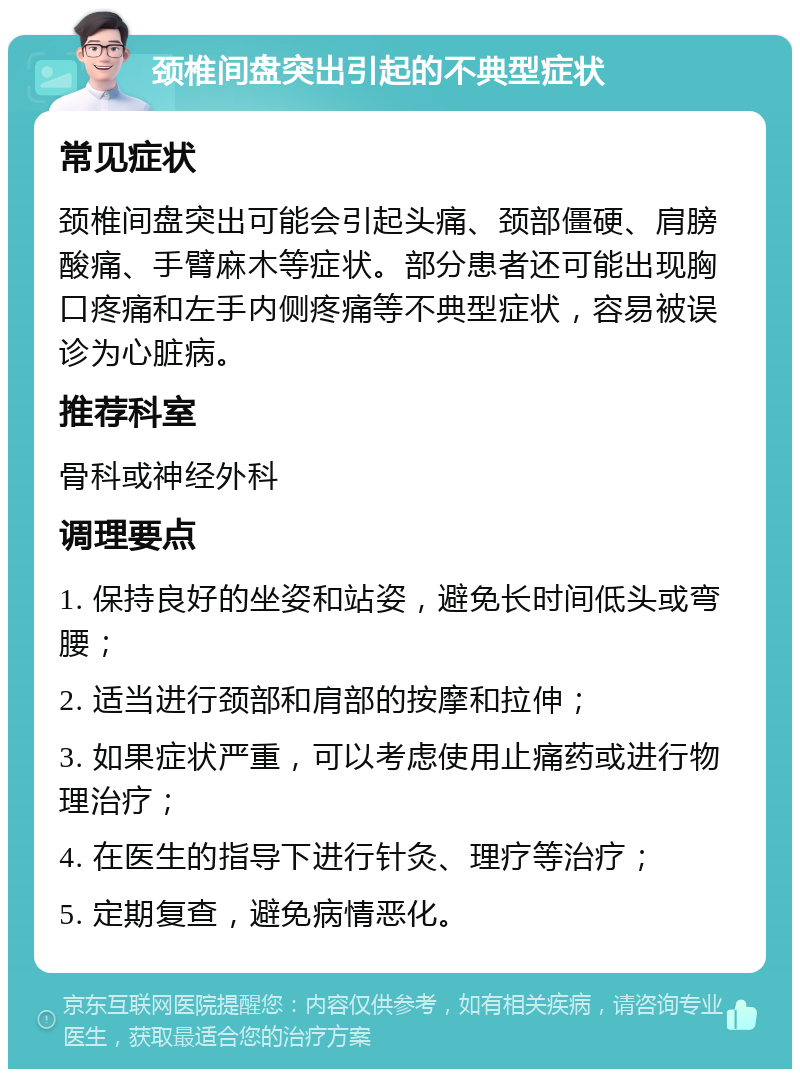 颈椎间盘突出引起的不典型症状 常见症状 颈椎间盘突出可能会引起头痛、颈部僵硬、肩膀酸痛、手臂麻木等症状。部分患者还可能出现胸口疼痛和左手内侧疼痛等不典型症状，容易被误诊为心脏病。 推荐科室 骨科或神经外科 调理要点 1. 保持良好的坐姿和站姿，避免长时间低头或弯腰； 2. 适当进行颈部和肩部的按摩和拉伸； 3. 如果症状严重，可以考虑使用止痛药或进行物理治疗； 4. 在医生的指导下进行针灸、理疗等治疗； 5. 定期复查，避免病情恶化。