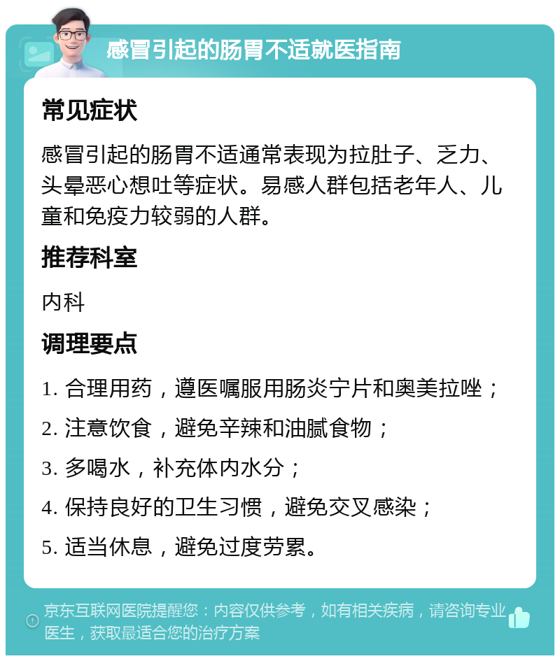 感冒引起的肠胃不适就医指南 常见症状 感冒引起的肠胃不适通常表现为拉肚子、乏力、头晕恶心想吐等症状。易感人群包括老年人、儿童和免疫力较弱的人群。 推荐科室 内科 调理要点 1. 合理用药，遵医嘱服用肠炎宁片和奥美拉唑； 2. 注意饮食，避免辛辣和油腻食物； 3. 多喝水，补充体内水分； 4. 保持良好的卫生习惯，避免交叉感染； 5. 适当休息，避免过度劳累。