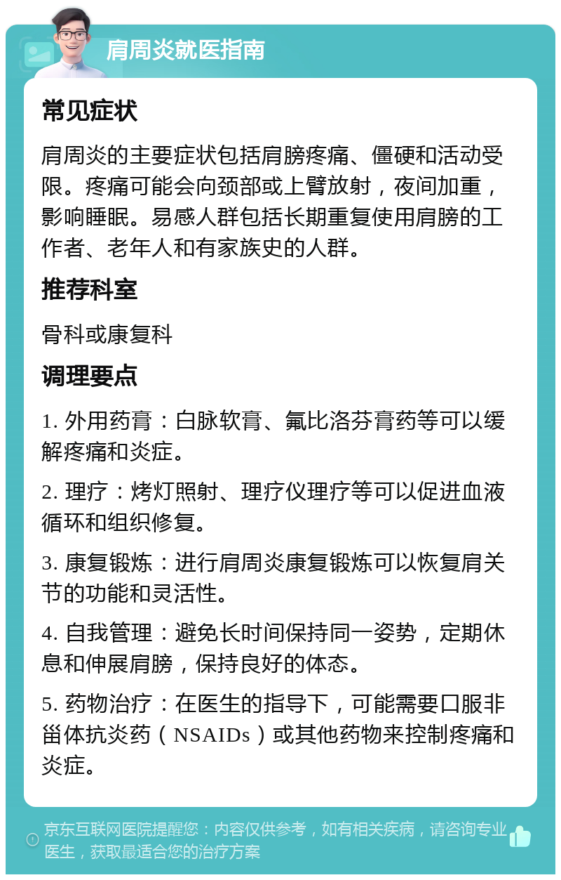 肩周炎就医指南 常见症状 肩周炎的主要症状包括肩膀疼痛、僵硬和活动受限。疼痛可能会向颈部或上臂放射，夜间加重，影响睡眠。易感人群包括长期重复使用肩膀的工作者、老年人和有家族史的人群。 推荐科室 骨科或康复科 调理要点 1. 外用药膏：白脉软膏、氟比洛芬膏药等可以缓解疼痛和炎症。 2. 理疗：烤灯照射、理疗仪理疗等可以促进血液循环和组织修复。 3. 康复锻炼：进行肩周炎康复锻炼可以恢复肩关节的功能和灵活性。 4. 自我管理：避免长时间保持同一姿势，定期休息和伸展肩膀，保持良好的体态。 5. 药物治疗：在医生的指导下，可能需要口服非甾体抗炎药（NSAIDs）或其他药物来控制疼痛和炎症。