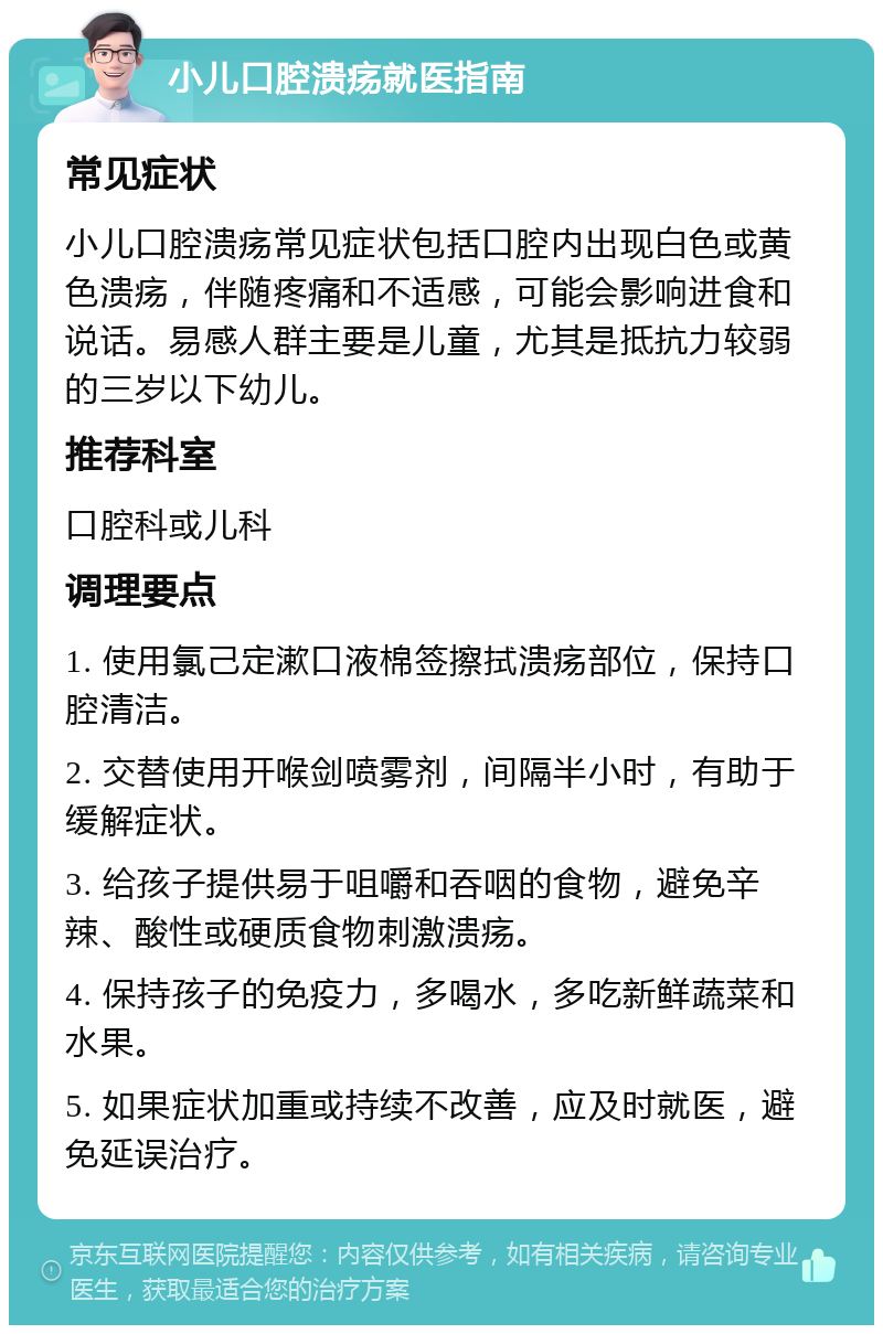 小儿口腔溃疡就医指南 常见症状 小儿口腔溃疡常见症状包括口腔内出现白色或黄色溃疡，伴随疼痛和不适感，可能会影响进食和说话。易感人群主要是儿童，尤其是抵抗力较弱的三岁以下幼儿。 推荐科室 口腔科或儿科 调理要点 1. 使用氯己定漱口液棉签擦拭溃疡部位，保持口腔清洁。 2. 交替使用开喉剑喷雾剂，间隔半小时，有助于缓解症状。 3. 给孩子提供易于咀嚼和吞咽的食物，避免辛辣、酸性或硬质食物刺激溃疡。 4. 保持孩子的免疫力，多喝水，多吃新鲜蔬菜和水果。 5. 如果症状加重或持续不改善，应及时就医，避免延误治疗。