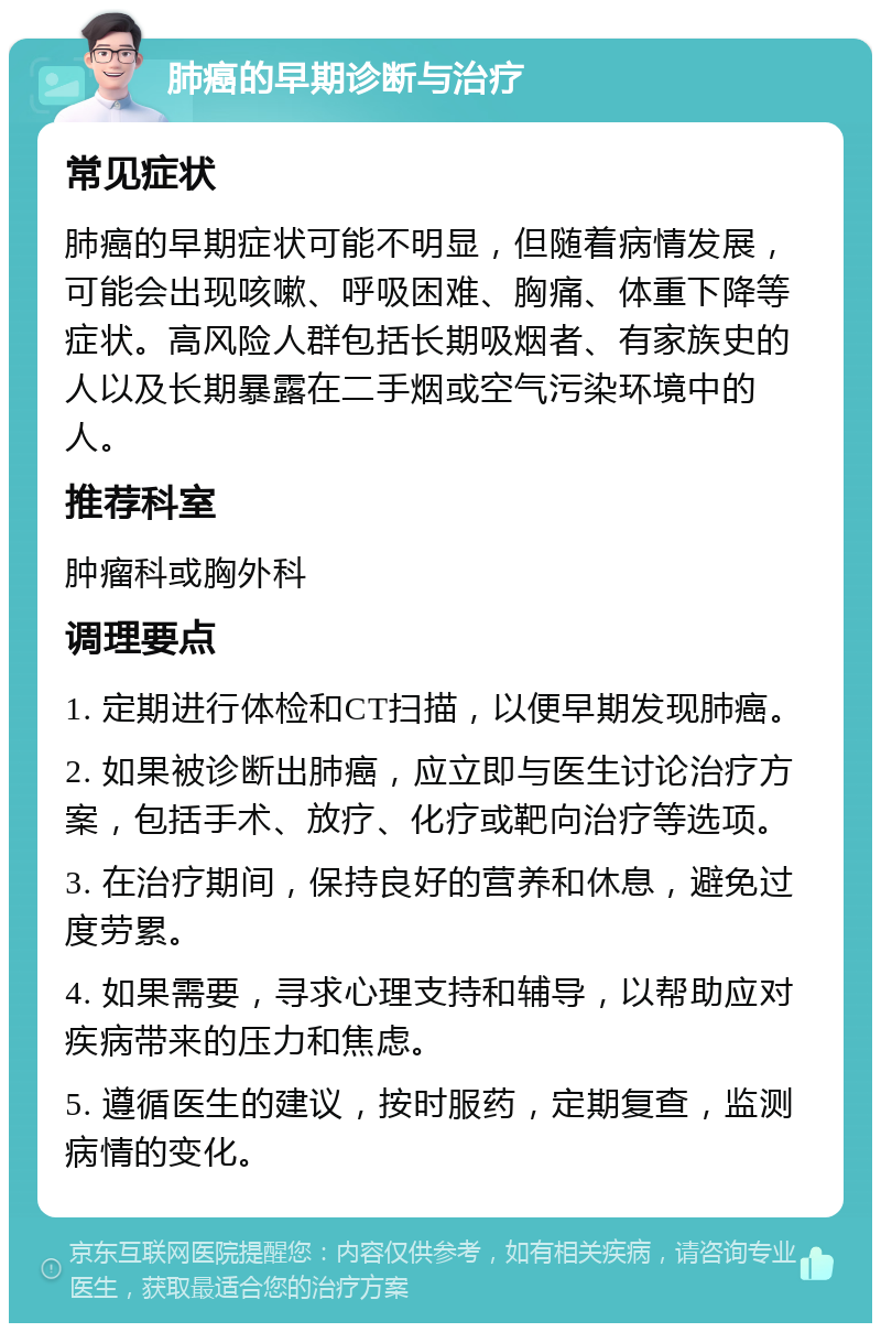 肺癌的早期诊断与治疗 常见症状 肺癌的早期症状可能不明显，但随着病情发展，可能会出现咳嗽、呼吸困难、胸痛、体重下降等症状。高风险人群包括长期吸烟者、有家族史的人以及长期暴露在二手烟或空气污染环境中的人。 推荐科室 肿瘤科或胸外科 调理要点 1. 定期进行体检和CT扫描，以便早期发现肺癌。 2. 如果被诊断出肺癌，应立即与医生讨论治疗方案，包括手术、放疗、化疗或靶向治疗等选项。 3. 在治疗期间，保持良好的营养和休息，避免过度劳累。 4. 如果需要，寻求心理支持和辅导，以帮助应对疾病带来的压力和焦虑。 5. 遵循医生的建议，按时服药，定期复查，监测病情的变化。