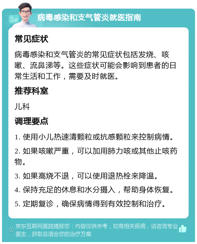 病毒感染和支气管炎就医指南 常见症状 病毒感染和支气管炎的常见症状包括发烧、咳嗽、流鼻涕等。这些症状可能会影响到患者的日常生活和工作，需要及时就医。 推荐科室 儿科 调理要点 1. 使用小儿热速清颗粒或抗感颗粒来控制病情。 2. 如果咳嗽严重，可以加用肺力咳或其他止咳药物。 3. 如果高烧不退，可以使用退热栓来降温。 4. 保持充足的休息和水分摄入，帮助身体恢复。 5. 定期复诊，确保病情得到有效控制和治疗。