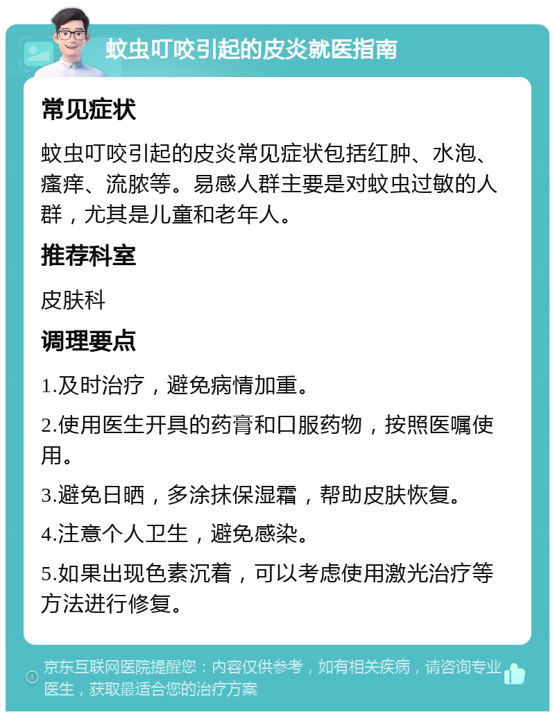 蚊虫叮咬引起的皮炎就医指南 常见症状 蚊虫叮咬引起的皮炎常见症状包括红肿、水泡、瘙痒、流脓等。易感人群主要是对蚊虫过敏的人群，尤其是儿童和老年人。 推荐科室 皮肤科 调理要点 1.及时治疗，避免病情加重。 2.使用医生开具的药膏和口服药物，按照医嘱使用。 3.避免日晒，多涂抹保湿霜，帮助皮肤恢复。 4.注意个人卫生，避免感染。 5.如果出现色素沉着，可以考虑使用激光治疗等方法进行修复。