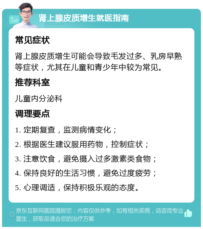 肾上腺皮质增生就医指南 常见症状 肾上腺皮质增生可能会导致毛发过多、乳房早熟等症状，尤其在儿童和青少年中较为常见。 推荐科室 儿童内分泌科 调理要点 1. 定期复查，监测病情变化； 2. 根据医生建议服用药物，控制症状； 3. 注意饮食，避免摄入过多激素类食物； 4. 保持良好的生活习惯，避免过度疲劳； 5. 心理调适，保持积极乐观的态度。