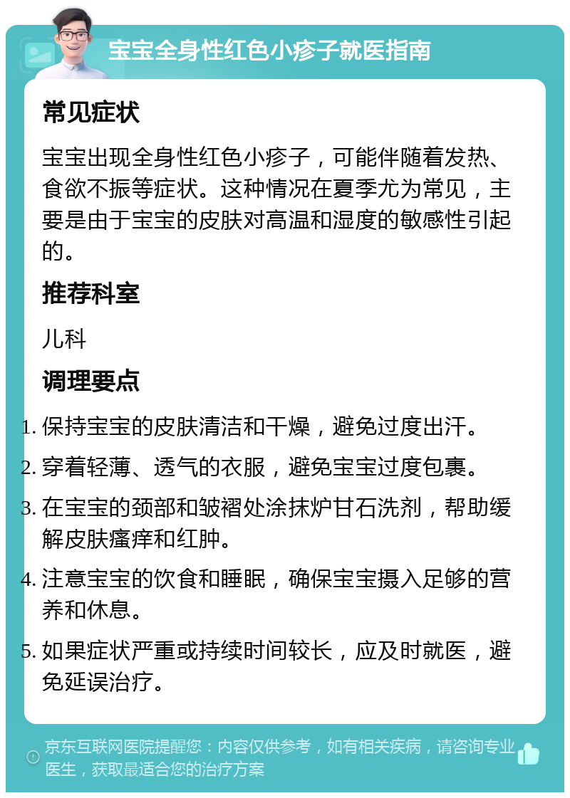 宝宝全身性红色小疹子就医指南 常见症状 宝宝出现全身性红色小疹子，可能伴随着发热、食欲不振等症状。这种情况在夏季尤为常见，主要是由于宝宝的皮肤对高温和湿度的敏感性引起的。 推荐科室 儿科 调理要点 保持宝宝的皮肤清洁和干燥，避免过度出汗。 穿着轻薄、透气的衣服，避免宝宝过度包裹。 在宝宝的颈部和皱褶处涂抹炉甘石洗剂，帮助缓解皮肤瘙痒和红肿。 注意宝宝的饮食和睡眠，确保宝宝摄入足够的营养和休息。 如果症状严重或持续时间较长，应及时就医，避免延误治疗。