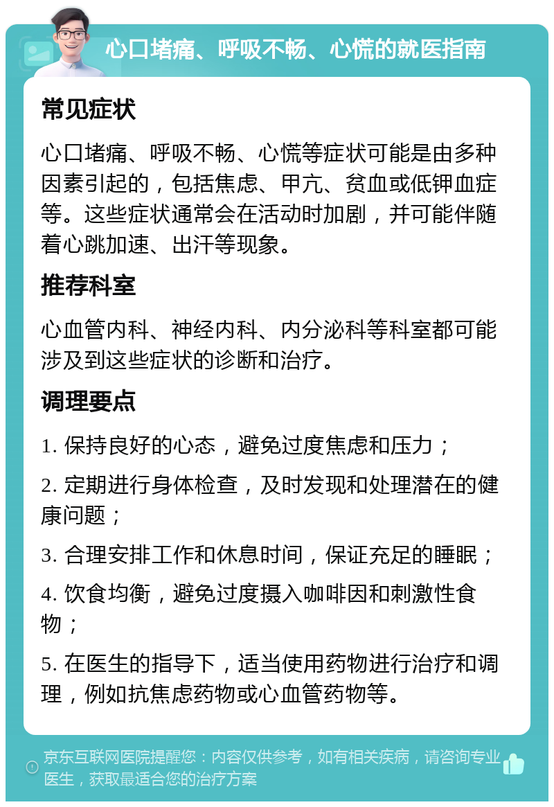 心口堵痛、呼吸不畅、心慌的就医指南 常见症状 心口堵痛、呼吸不畅、心慌等症状可能是由多种因素引起的，包括焦虑、甲亢、贫血或低钾血症等。这些症状通常会在活动时加剧，并可能伴随着心跳加速、出汗等现象。 推荐科室 心血管内科、神经内科、内分泌科等科室都可能涉及到这些症状的诊断和治疗。 调理要点 1. 保持良好的心态，避免过度焦虑和压力； 2. 定期进行身体检查，及时发现和处理潜在的健康问题； 3. 合理安排工作和休息时间，保证充足的睡眠； 4. 饮食均衡，避免过度摄入咖啡因和刺激性食物； 5. 在医生的指导下，适当使用药物进行治疗和调理，例如抗焦虑药物或心血管药物等。