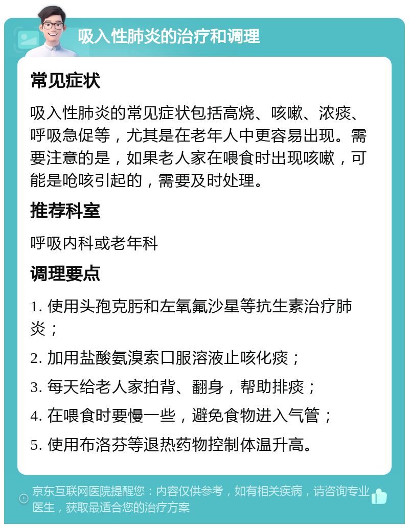 吸入性肺炎的治疗和调理 常见症状 吸入性肺炎的常见症状包括高烧、咳嗽、浓痰、呼吸急促等，尤其是在老年人中更容易出现。需要注意的是，如果老人家在喂食时出现咳嗽，可能是呛咳引起的，需要及时处理。 推荐科室 呼吸内科或老年科 调理要点 1. 使用头孢克肟和左氧氟沙星等抗生素治疗肺炎； 2. 加用盐酸氨溴索口服溶液止咳化痰； 3. 每天给老人家拍背、翻身，帮助排痰； 4. 在喂食时要慢一些，避免食物进入气管； 5. 使用布洛芬等退热药物控制体温升高。