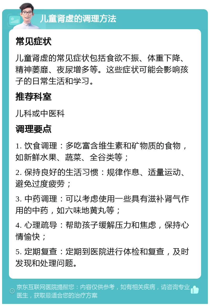 儿童肾虚的调理方法 常见症状 儿童肾虚的常见症状包括食欲不振、体重下降、精神萎靡、夜尿增多等。这些症状可能会影响孩子的日常生活和学习。 推荐科室 儿科或中医科 调理要点 1. 饮食调理：多吃富含维生素和矿物质的食物，如新鲜水果、蔬菜、全谷类等； 2. 保持良好的生活习惯：规律作息、适量运动、避免过度疲劳； 3. 中药调理：可以考虑使用一些具有滋补肾气作用的中药，如六味地黄丸等； 4. 心理疏导：帮助孩子缓解压力和焦虑，保持心情愉快； 5. 定期复查：定期到医院进行体检和复查，及时发现和处理问题。