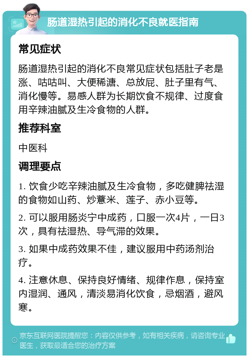 肠道湿热引起的消化不良就医指南 常见症状 肠道湿热引起的消化不良常见症状包括肚子老是涨、咕咕叫、大便稀溏、总放屁、肚子里有气、消化慢等。易感人群为长期饮食不规律、过度食用辛辣油腻及生冷食物的人群。 推荐科室 中医科 调理要点 1. 饮食少吃辛辣油腻及生冷食物，多吃健脾祛湿的食物如山药、炒薏米、莲子、赤小豆等。 2. 可以服用肠炎宁中成药，口服一次4片，一日3次，具有祛湿热、导气滞的效果。 3. 如果中成药效果不佳，建议服用中药汤剂治疗。 4. 注意休息、保持良好情绪、规律作息，保持室内湿润、通风，清淡易消化饮食，忌烟酒，避风寒。