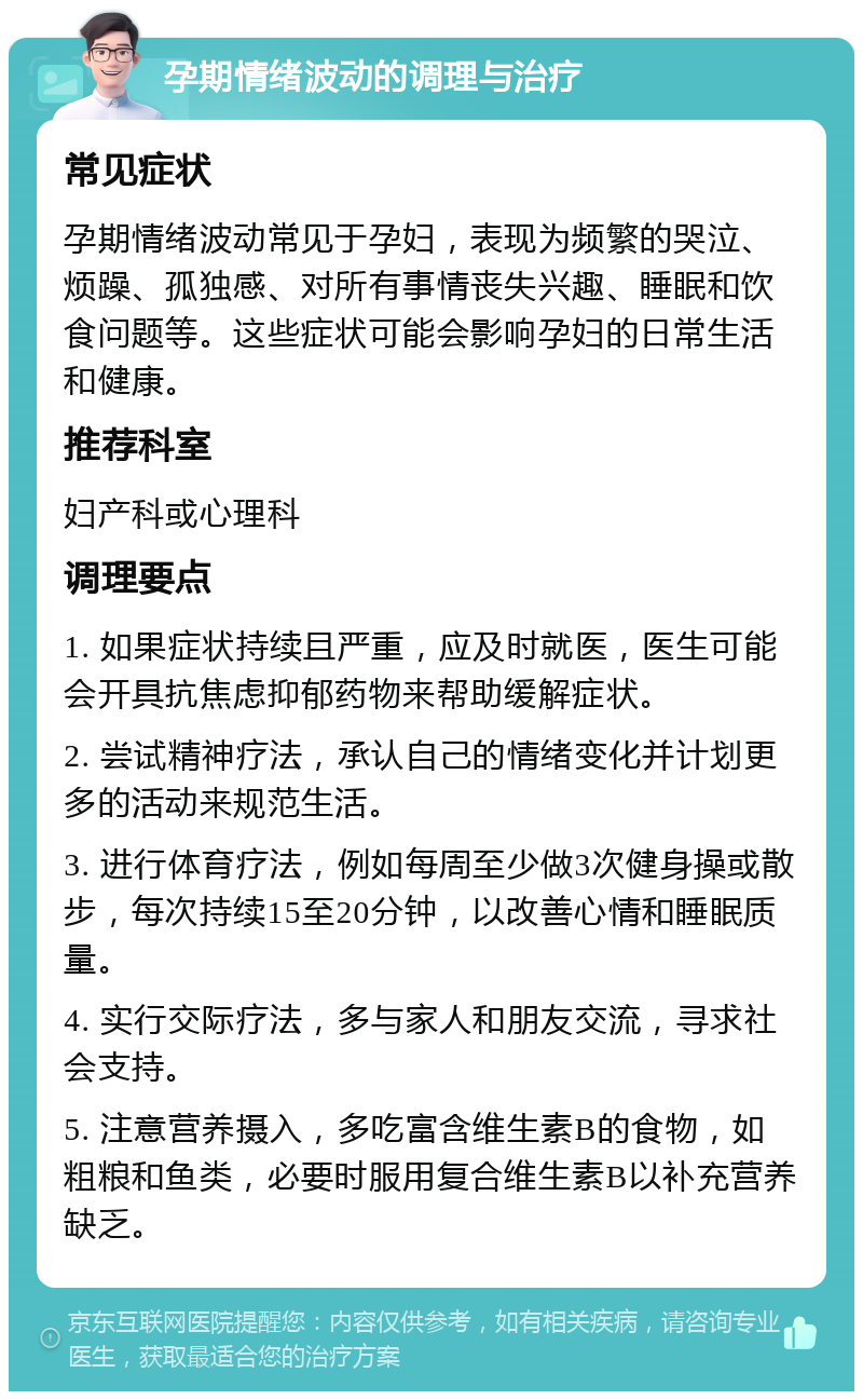 孕期情绪波动的调理与治疗 常见症状 孕期情绪波动常见于孕妇，表现为频繁的哭泣、烦躁、孤独感、对所有事情丧失兴趣、睡眠和饮食问题等。这些症状可能会影响孕妇的日常生活和健康。 推荐科室 妇产科或心理科 调理要点 1. 如果症状持续且严重，应及时就医，医生可能会开具抗焦虑抑郁药物来帮助缓解症状。 2. 尝试精神疗法，承认自己的情绪变化并计划更多的活动来规范生活。 3. 进行体育疗法，例如每周至少做3次健身操或散步，每次持续15至20分钟，以改善心情和睡眠质量。 4. 实行交际疗法，多与家人和朋友交流，寻求社会支持。 5. 注意营养摄入，多吃富含维生素B的食物，如粗粮和鱼类，必要时服用复合维生素B以补充营养缺乏。