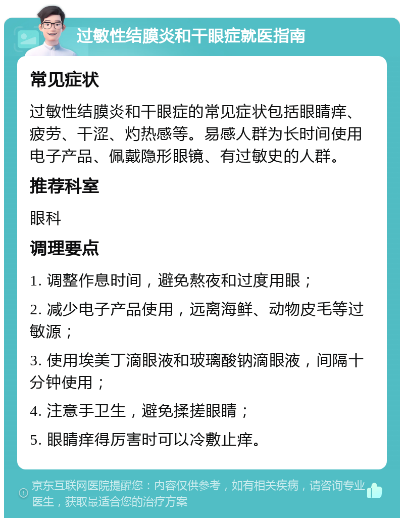 过敏性结膜炎和干眼症就医指南 常见症状 过敏性结膜炎和干眼症的常见症状包括眼睛痒、疲劳、干涩、灼热感等。易感人群为长时间使用电子产品、佩戴隐形眼镜、有过敏史的人群。 推荐科室 眼科 调理要点 1. 调整作息时间，避免熬夜和过度用眼； 2. 减少电子产品使用，远离海鲜、动物皮毛等过敏源； 3. 使用埃美丁滴眼液和玻璃酸钠滴眼液，间隔十分钟使用； 4. 注意手卫生，避免揉搓眼睛； 5. 眼睛痒得厉害时可以冷敷止痒。