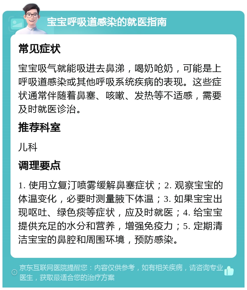 宝宝呼吸道感染的就医指南 常见症状 宝宝吸气就能吸进去鼻涕，喝奶呛奶，可能是上呼吸道感染或其他呼吸系统疾病的表现。这些症状通常伴随着鼻塞、咳嗽、发热等不适感，需要及时就医诊治。 推荐科室 儿科 调理要点 1. 使用立复汀喷雾缓解鼻塞症状；2. 观察宝宝的体温变化，必要时测量腋下体温；3. 如果宝宝出现呕吐、绿色痰等症状，应及时就医；4. 给宝宝提供充足的水分和营养，增强免疫力；5. 定期清洁宝宝的鼻腔和周围环境，预防感染。