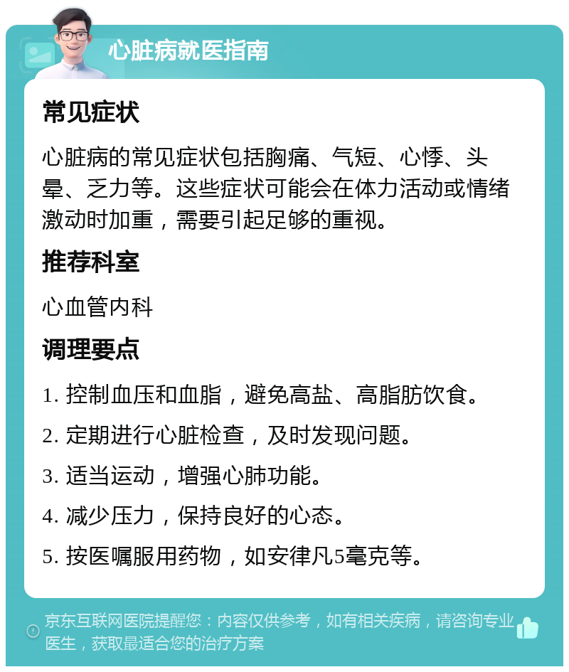 心脏病就医指南 常见症状 心脏病的常见症状包括胸痛、气短、心悸、头晕、乏力等。这些症状可能会在体力活动或情绪激动时加重，需要引起足够的重视。 推荐科室 心血管内科 调理要点 1. 控制血压和血脂，避免高盐、高脂肪饮食。 2. 定期进行心脏检查，及时发现问题。 3. 适当运动，增强心肺功能。 4. 减少压力，保持良好的心态。 5. 按医嘱服用药物，如安律凡5毫克等。