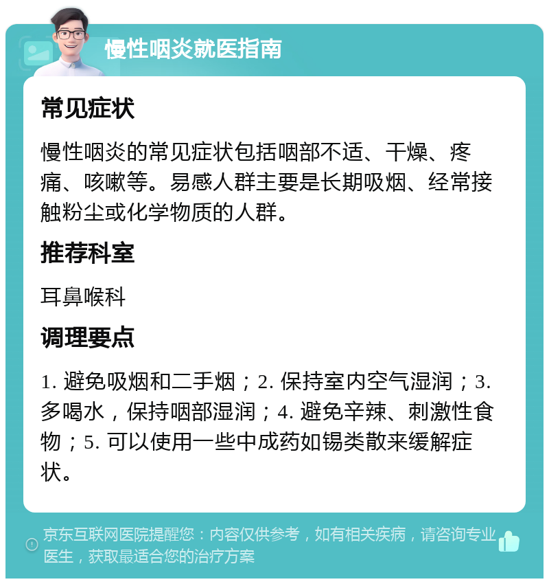 慢性咽炎就医指南 常见症状 慢性咽炎的常见症状包括咽部不适、干燥、疼痛、咳嗽等。易感人群主要是长期吸烟、经常接触粉尘或化学物质的人群。 推荐科室 耳鼻喉科 调理要点 1. 避免吸烟和二手烟；2. 保持室内空气湿润；3. 多喝水，保持咽部湿润；4. 避免辛辣、刺激性食物；5. 可以使用一些中成药如锡类散来缓解症状。