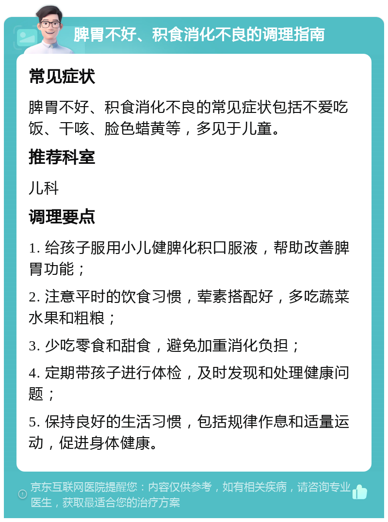 脾胃不好、积食消化不良的调理指南 常见症状 脾胃不好、积食消化不良的常见症状包括不爱吃饭、干咳、脸色蜡黄等，多见于儿童。 推荐科室 儿科 调理要点 1. 给孩子服用小儿健脾化积口服液，帮助改善脾胃功能； 2. 注意平时的饮食习惯，荤素搭配好，多吃蔬菜水果和粗粮； 3. 少吃零食和甜食，避免加重消化负担； 4. 定期带孩子进行体检，及时发现和处理健康问题； 5. 保持良好的生活习惯，包括规律作息和适量运动，促进身体健康。