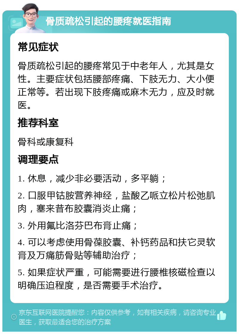 骨质疏松引起的腰疼就医指南 常见症状 骨质疏松引起的腰疼常见于中老年人，尤其是女性。主要症状包括腰部疼痛、下肢无力、大小便正常等。若出现下肢疼痛或麻木无力，应及时就医。 推荐科室 骨科或康复科 调理要点 1. 休息，减少非必要活动，多平躺； 2. 口服甲钴胺营养神经，盐酸乙哌立松片松弛肌肉，塞来昔布胶囊消炎止痛； 3. 外用氟比洛芬巴布膏止痛； 4. 可以考虑使用骨葆胶囊、补钙药品和扶它灵软膏及万痛筋骨贴等辅助治疗； 5. 如果症状严重，可能需要进行腰椎核磁检查以明确压迫程度，是否需要手术治疗。