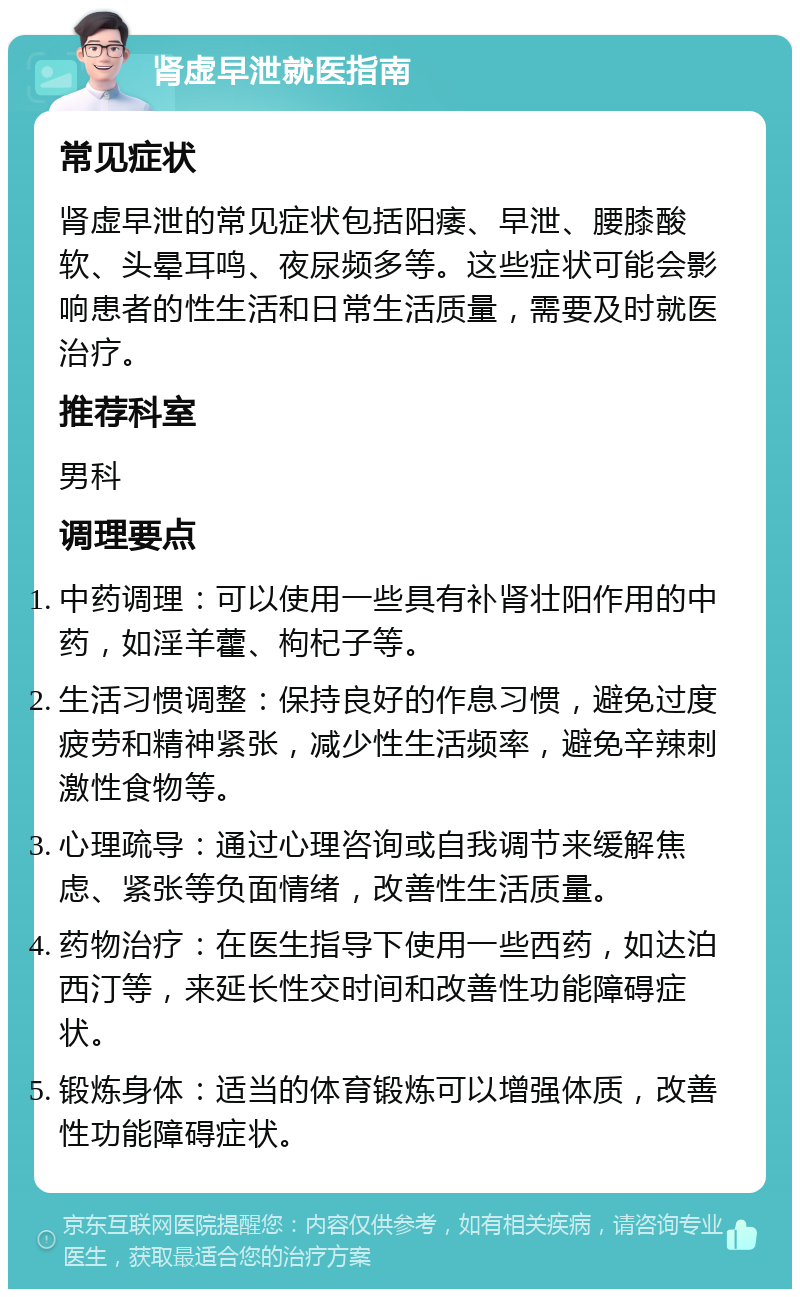 肾虚早泄就医指南 常见症状 肾虚早泄的常见症状包括阳痿、早泄、腰膝酸软、头晕耳鸣、夜尿频多等。这些症状可能会影响患者的性生活和日常生活质量，需要及时就医治疗。 推荐科室 男科 调理要点 中药调理：可以使用一些具有补肾壮阳作用的中药，如淫羊藿、枸杞子等。 生活习惯调整：保持良好的作息习惯，避免过度疲劳和精神紧张，减少性生活频率，避免辛辣刺激性食物等。 心理疏导：通过心理咨询或自我调节来缓解焦虑、紧张等负面情绪，改善性生活质量。 药物治疗：在医生指导下使用一些西药，如达泊西汀等，来延长性交时间和改善性功能障碍症状。 锻炼身体：适当的体育锻炼可以增强体质，改善性功能障碍症状。