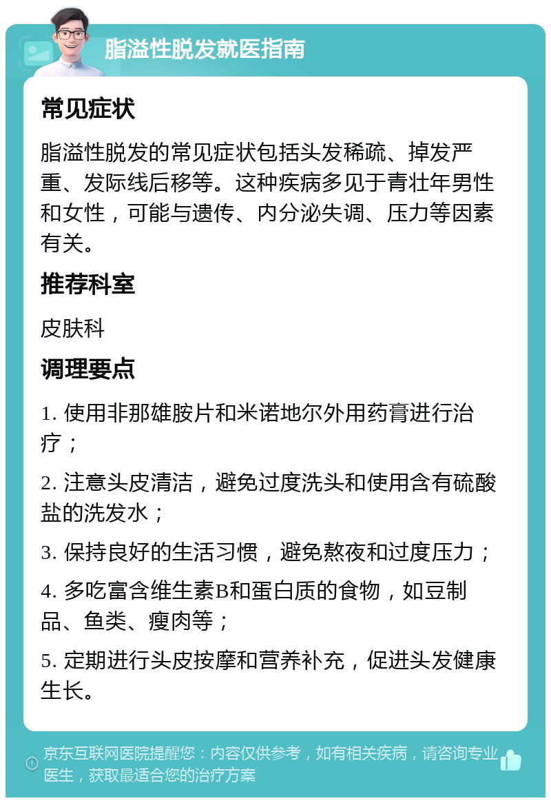 脂溢性脱发就医指南 常见症状 脂溢性脱发的常见症状包括头发稀疏、掉发严重、发际线后移等。这种疾病多见于青壮年男性和女性，可能与遗传、内分泌失调、压力等因素有关。 推荐科室 皮肤科 调理要点 1. 使用非那雄胺片和米诺地尔外用药膏进行治疗； 2. 注意头皮清洁，避免过度洗头和使用含有硫酸盐的洗发水； 3. 保持良好的生活习惯，避免熬夜和过度压力； 4. 多吃富含维生素B和蛋白质的食物，如豆制品、鱼类、瘦肉等； 5. 定期进行头皮按摩和营养补充，促进头发健康生长。