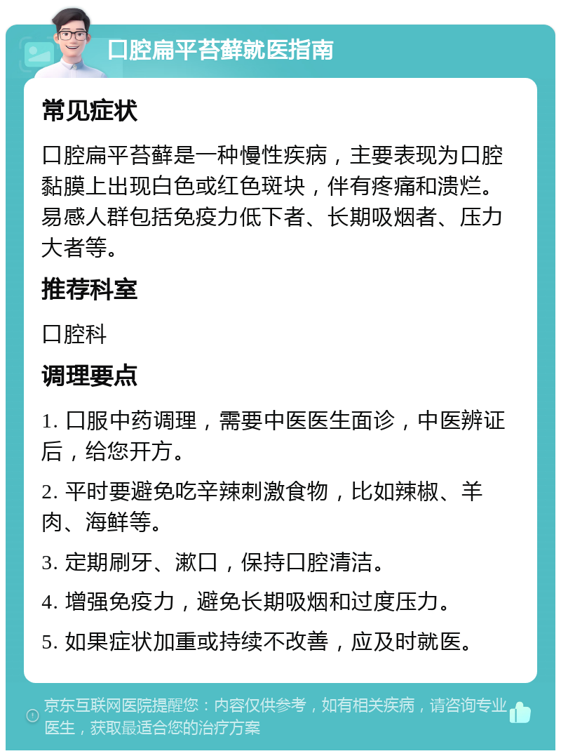 口腔扁平苔藓就医指南 常见症状 口腔扁平苔藓是一种慢性疾病，主要表现为口腔黏膜上出现白色或红色斑块，伴有疼痛和溃烂。易感人群包括免疫力低下者、长期吸烟者、压力大者等。 推荐科室 口腔科 调理要点 1. 口服中药调理，需要中医医生面诊，中医辨证后，给您开方。 2. 平时要避免吃辛辣刺激食物，比如辣椒、羊肉、海鲜等。 3. 定期刷牙、漱口，保持口腔清洁。 4. 增强免疫力，避免长期吸烟和过度压力。 5. 如果症状加重或持续不改善，应及时就医。