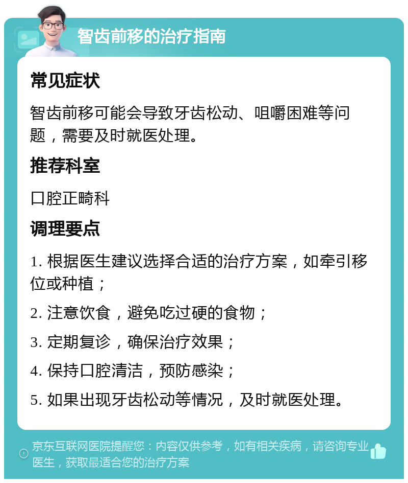 智齿前移的治疗指南 常见症状 智齿前移可能会导致牙齿松动、咀嚼困难等问题，需要及时就医处理。 推荐科室 口腔正畸科 调理要点 1. 根据医生建议选择合适的治疗方案，如牵引移位或种植； 2. 注意饮食，避免吃过硬的食物； 3. 定期复诊，确保治疗效果； 4. 保持口腔清洁，预防感染； 5. 如果出现牙齿松动等情况，及时就医处理。