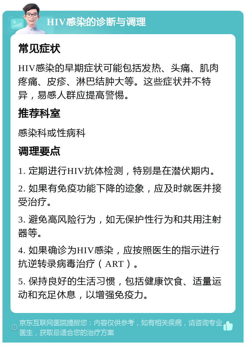 HIV感染的诊断与调理 常见症状 HIV感染的早期症状可能包括发热、头痛、肌肉疼痛、皮疹、淋巴结肿大等。这些症状并不特异，易感人群应提高警惕。 推荐科室 感染科或性病科 调理要点 1. 定期进行HIV抗体检测，特别是在潜伏期内。 2. 如果有免疫功能下降的迹象，应及时就医并接受治疗。 3. 避免高风险行为，如无保护性行为和共用注射器等。 4. 如果确诊为HIV感染，应按照医生的指示进行抗逆转录病毒治疗（ART）。 5. 保持良好的生活习惯，包括健康饮食、适量运动和充足休息，以增强免疫力。