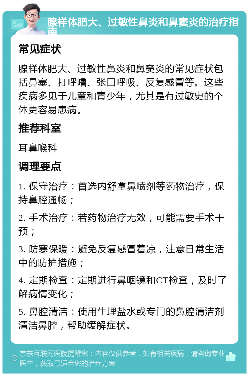 腺样体肥大、过敏性鼻炎和鼻窦炎的治疗指南 常见症状 腺样体肥大、过敏性鼻炎和鼻窦炎的常见症状包括鼻塞、打呼噜、张口呼吸、反复感冒等。这些疾病多见于儿童和青少年，尤其是有过敏史的个体更容易患病。 推荐科室 耳鼻喉科 调理要点 1. 保守治疗：首选内舒拿鼻喷剂等药物治疗，保持鼻腔通畅； 2. 手术治疗：若药物治疗无效，可能需要手术干预； 3. 防寒保暖：避免反复感冒着凉，注意日常生活中的防护措施； 4. 定期检查：定期进行鼻咽镜和CT检查，及时了解病情变化； 5. 鼻腔清洁：使用生理盐水或专门的鼻腔清洁剂清洁鼻腔，帮助缓解症状。