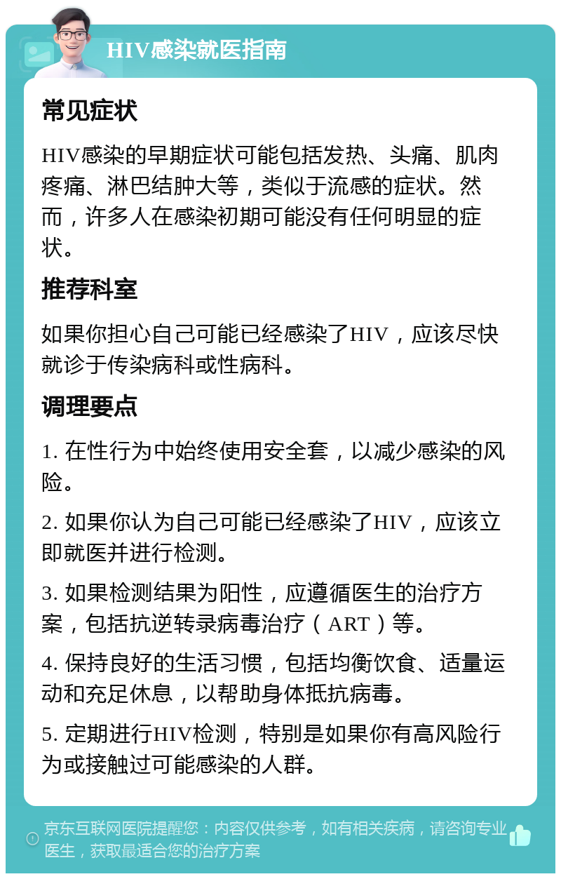 HIV感染就医指南 常见症状 HIV感染的早期症状可能包括发热、头痛、肌肉疼痛、淋巴结肿大等，类似于流感的症状。然而，许多人在感染初期可能没有任何明显的症状。 推荐科室 如果你担心自己可能已经感染了HIV，应该尽快就诊于传染病科或性病科。 调理要点 1. 在性行为中始终使用安全套，以减少感染的风险。 2. 如果你认为自己可能已经感染了HIV，应该立即就医并进行检测。 3. 如果检测结果为阳性，应遵循医生的治疗方案，包括抗逆转录病毒治疗（ART）等。 4. 保持良好的生活习惯，包括均衡饮食、适量运动和充足休息，以帮助身体抵抗病毒。 5. 定期进行HIV检测，特别是如果你有高风险行为或接触过可能感染的人群。