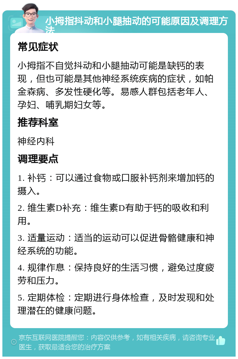 小拇指抖动和小腿抽动的可能原因及调理方法 常见症状 小拇指不自觉抖动和小腿抽动可能是缺钙的表现，但也可能是其他神经系统疾病的症状，如帕金森病、多发性硬化等。易感人群包括老年人、孕妇、哺乳期妇女等。 推荐科室 神经内科 调理要点 1. 补钙：可以通过食物或口服补钙剂来增加钙的摄入。 2. 维生素D补充：维生素D有助于钙的吸收和利用。 3. 适量运动：适当的运动可以促进骨骼健康和神经系统的功能。 4. 规律作息：保持良好的生活习惯，避免过度疲劳和压力。 5. 定期体检：定期进行身体检查，及时发现和处理潜在的健康问题。