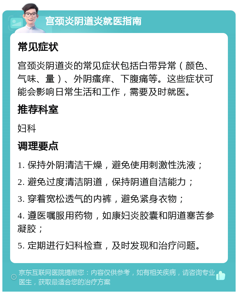 宫颈炎阴道炎就医指南 常见症状 宫颈炎阴道炎的常见症状包括白带异常（颜色、气味、量）、外阴瘙痒、下腹痛等。这些症状可能会影响日常生活和工作，需要及时就医。 推荐科室 妇科 调理要点 1. 保持外阴清洁干燥，避免使用刺激性洗液； 2. 避免过度清洁阴道，保持阴道自洁能力； 3. 穿着宽松透气的内裤，避免紧身衣物； 4. 遵医嘱服用药物，如康妇炎胶囊和阴道塞苦参凝胶； 5. 定期进行妇科检查，及时发现和治疗问题。