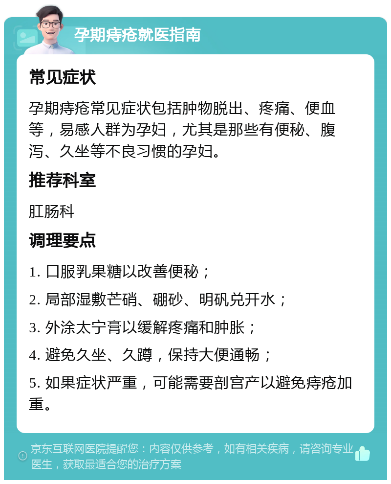 孕期痔疮就医指南 常见症状 孕期痔疮常见症状包括肿物脱出、疼痛、便血等，易感人群为孕妇，尤其是那些有便秘、腹泻、久坐等不良习惯的孕妇。 推荐科室 肛肠科 调理要点 1. 口服乳果糖以改善便秘； 2. 局部湿敷芒硝、硼砂、明矾兑开水； 3. 外涂太宁膏以缓解疼痛和肿胀； 4. 避免久坐、久蹲，保持大便通畅； 5. 如果症状严重，可能需要剖宫产以避免痔疮加重。