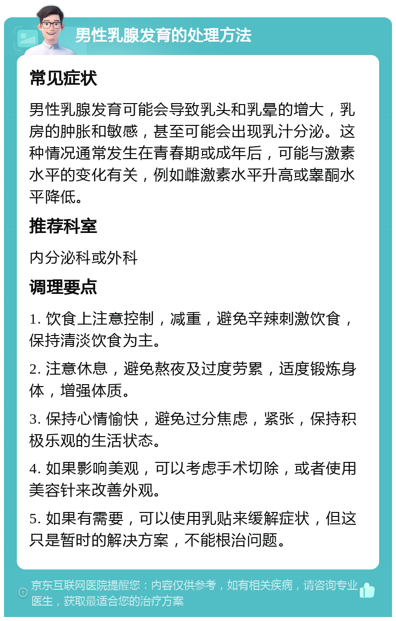 男性乳腺发育的处理方法 常见症状 男性乳腺发育可能会导致乳头和乳晕的增大，乳房的肿胀和敏感，甚至可能会出现乳汁分泌。这种情况通常发生在青春期或成年后，可能与激素水平的变化有关，例如雌激素水平升高或睾酮水平降低。 推荐科室 内分泌科或外科 调理要点 1. 饮食上注意控制，减重，避免辛辣刺激饮食，保持清淡饮食为主。 2. 注意休息，避免熬夜及过度劳累，适度锻炼身体，增强体质。 3. 保持心情愉快，避免过分焦虑，紧张，保持积极乐观的生活状态。 4. 如果影响美观，可以考虑手术切除，或者使用美容针来改善外观。 5. 如果有需要，可以使用乳贴来缓解症状，但这只是暂时的解决方案，不能根治问题。