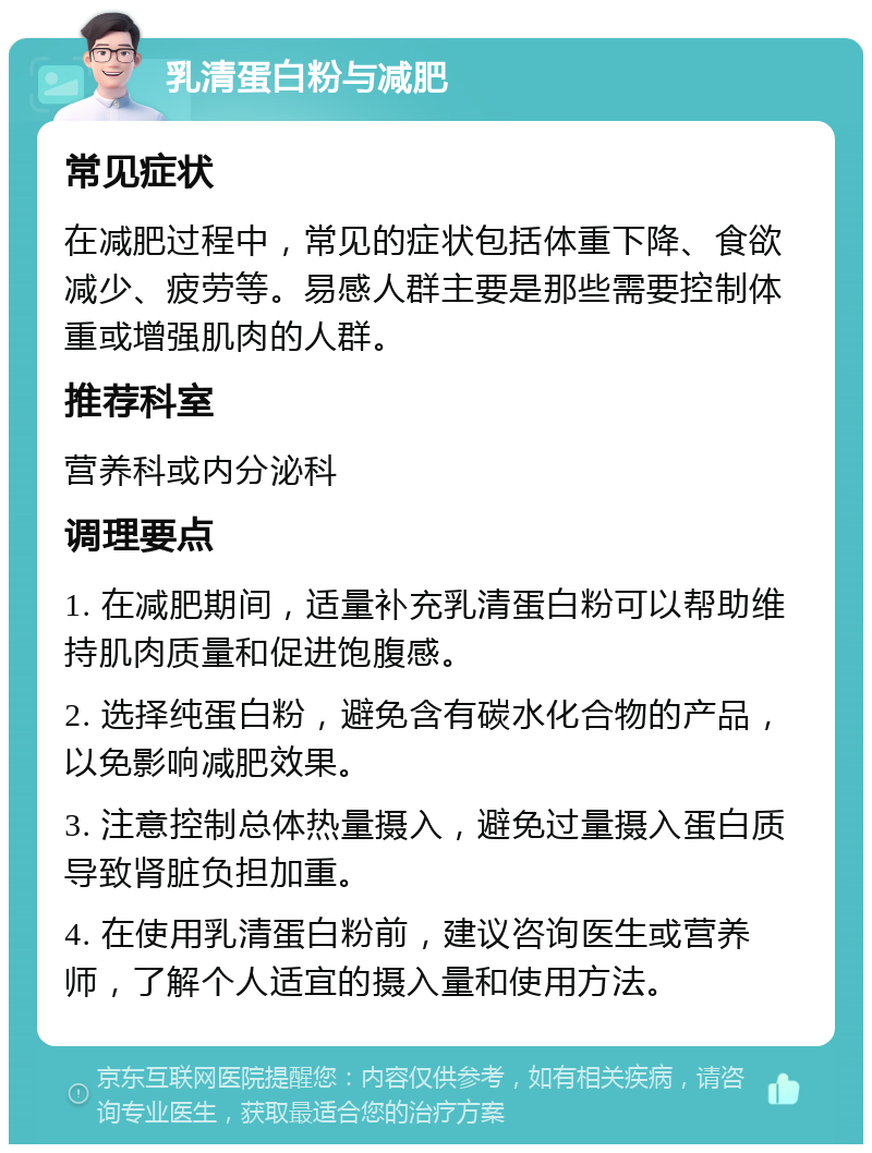 乳清蛋白粉与减肥 常见症状 在减肥过程中，常见的症状包括体重下降、食欲减少、疲劳等。易感人群主要是那些需要控制体重或增强肌肉的人群。 推荐科室 营养科或内分泌科 调理要点 1. 在减肥期间，适量补充乳清蛋白粉可以帮助维持肌肉质量和促进饱腹感。 2. 选择纯蛋白粉，避免含有碳水化合物的产品，以免影响减肥效果。 3. 注意控制总体热量摄入，避免过量摄入蛋白质导致肾脏负担加重。 4. 在使用乳清蛋白粉前，建议咨询医生或营养师，了解个人适宜的摄入量和使用方法。