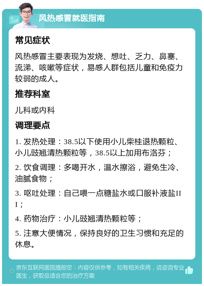 风热感冒就医指南 常见症状 风热感冒主要表现为发烧、想吐、乏力、鼻塞、流涕、咳嗽等症状，易感人群包括儿童和免疫力较弱的成人。 推荐科室 儿科或内科 调理要点 1. 发热处理：38.5以下使用小儿柴桂退热颗粒、小儿豉翘清热颗粒等，38.5以上加用布洛芬； 2. 饮食调理：多喝开水，温水擦浴，避免生冷、油腻食物； 3. 呕吐处理：自己喂一点糖盐水或口服补液盐III； 4. 药物治疗：小儿豉翘清热颗粒等； 5. 注意大便情况，保持良好的卫生习惯和充足的休息。