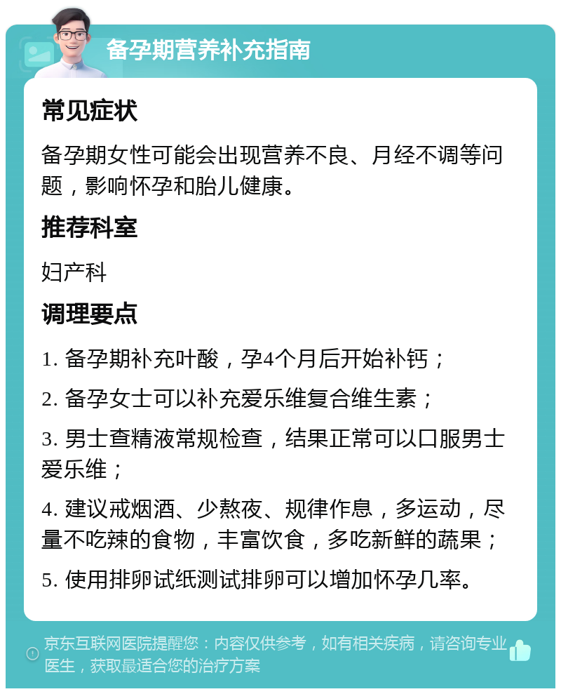 备孕期营养补充指南 常见症状 备孕期女性可能会出现营养不良、月经不调等问题，影响怀孕和胎儿健康。 推荐科室 妇产科 调理要点 1. 备孕期补充叶酸，孕4个月后开始补钙； 2. 备孕女士可以补充爱乐维复合维生素； 3. 男士查精液常规检查，结果正常可以口服男士爱乐维； 4. 建议戒烟酒、少熬夜、规律作息，多运动，尽量不吃辣的食物，丰富饮食，多吃新鲜的蔬果； 5. 使用排卵试纸测试排卵可以增加怀孕几率。