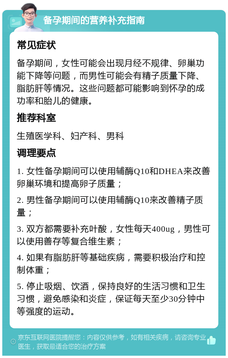 备孕期间的营养补充指南 常见症状 备孕期间，女性可能会出现月经不规律、卵巢功能下降等问题，而男性可能会有精子质量下降、脂肪肝等情况。这些问题都可能影响到怀孕的成功率和胎儿的健康。 推荐科室 生殖医学科、妇产科、男科 调理要点 1. 女性备孕期间可以使用辅酶Q10和DHEA来改善卵巢环境和提高卵子质量； 2. 男性备孕期间可以使用辅酶Q10来改善精子质量； 3. 双方都需要补充叶酸，女性每天400ug，男性可以使用善存等复合维生素； 4. 如果有脂肪肝等基础疾病，需要积极治疗和控制体重； 5. 停止吸烟、饮酒，保持良好的生活习惯和卫生习惯，避免感染和炎症，保证每天至少30分钟中等强度的运动。