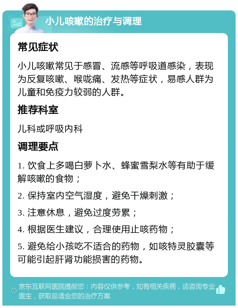 小儿咳嗽的治疗与调理 常见症状 小儿咳嗽常见于感冒、流感等呼吸道感染，表现为反复咳嗽、喉咙痛、发热等症状，易感人群为儿童和免疫力较弱的人群。 推荐科室 儿科或呼吸内科 调理要点 1. 饮食上多喝白萝卜水、蜂蜜雪梨水等有助于缓解咳嗽的食物； 2. 保持室内空气湿度，避免干燥刺激； 3. 注意休息，避免过度劳累； 4. 根据医生建议，合理使用止咳药物； 5. 避免给小孩吃不适合的药物，如咳特灵胶囊等可能引起肝肾功能损害的药物。