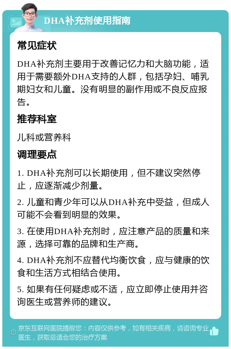 DHA补充剂使用指南 常见症状 DHA补充剂主要用于改善记忆力和大脑功能，适用于需要额外DHA支持的人群，包括孕妇、哺乳期妇女和儿童。没有明显的副作用或不良反应报告。 推荐科室 儿科或营养科 调理要点 1. DHA补充剂可以长期使用，但不建议突然停止，应逐渐减少剂量。 2. 儿童和青少年可以从DHA补充中受益，但成人可能不会看到明显的效果。 3. 在使用DHA补充剂时，应注意产品的质量和来源，选择可靠的品牌和生产商。 4. DHA补充剂不应替代均衡饮食，应与健康的饮食和生活方式相结合使用。 5. 如果有任何疑虑或不适，应立即停止使用并咨询医生或营养师的建议。