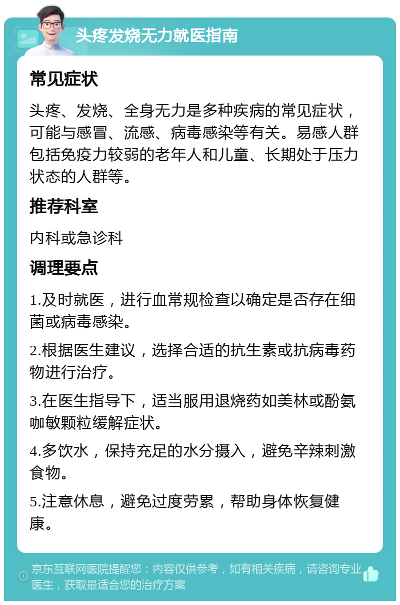 头疼发烧无力就医指南 常见症状 头疼、发烧、全身无力是多种疾病的常见症状，可能与感冒、流感、病毒感染等有关。易感人群包括免疫力较弱的老年人和儿童、长期处于压力状态的人群等。 推荐科室 内科或急诊科 调理要点 1.及时就医，进行血常规检查以确定是否存在细菌或病毒感染。 2.根据医生建议，选择合适的抗生素或抗病毒药物进行治疗。 3.在医生指导下，适当服用退烧药如美林或酚氨咖敏颗粒缓解症状。 4.多饮水，保持充足的水分摄入，避免辛辣刺激食物。 5.注意休息，避免过度劳累，帮助身体恢复健康。