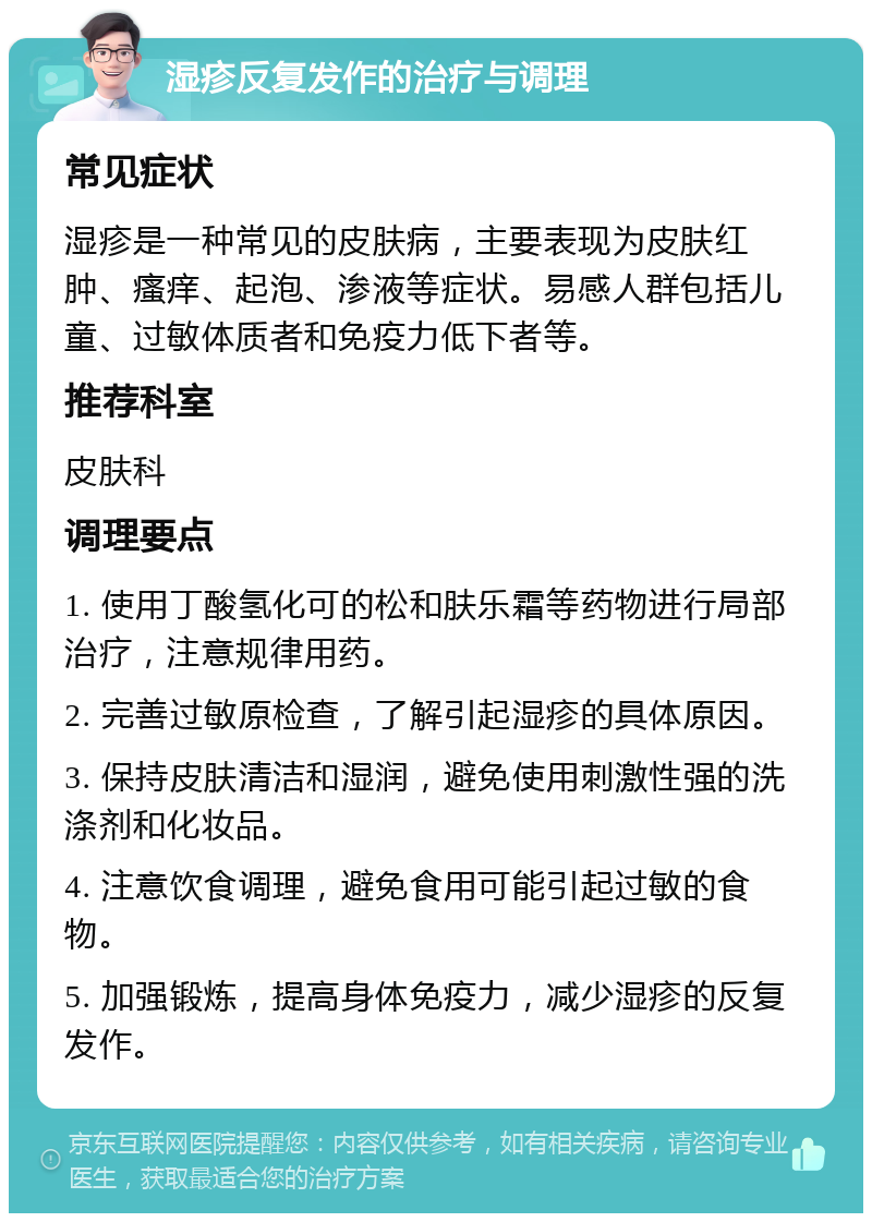 湿疹反复发作的治疗与调理 常见症状 湿疹是一种常见的皮肤病，主要表现为皮肤红肿、瘙痒、起泡、渗液等症状。易感人群包括儿童、过敏体质者和免疫力低下者等。 推荐科室 皮肤科 调理要点 1. 使用丁酸氢化可的松和肤乐霜等药物进行局部治疗，注意规律用药。 2. 完善过敏原检查，了解引起湿疹的具体原因。 3. 保持皮肤清洁和湿润，避免使用刺激性强的洗涤剂和化妆品。 4. 注意饮食调理，避免食用可能引起过敏的食物。 5. 加强锻炼，提高身体免疫力，减少湿疹的反复发作。