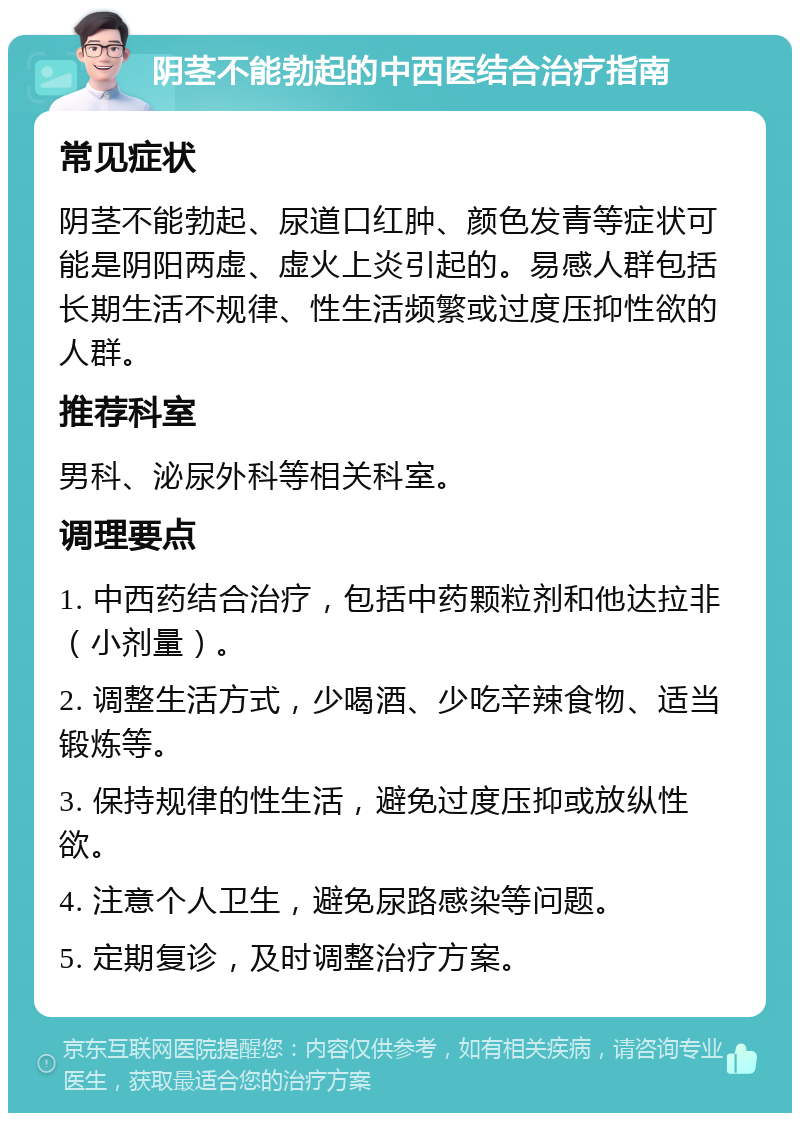 阴茎不能勃起的中西医结合治疗指南 常见症状 阴茎不能勃起、尿道口红肿、颜色发青等症状可能是阴阳两虚、虚火上炎引起的。易感人群包括长期生活不规律、性生活频繁或过度压抑性欲的人群。 推荐科室 男科、泌尿外科等相关科室。 调理要点 1. 中西药结合治疗，包括中药颗粒剂和他达拉非（小剂量）。 2. 调整生活方式，少喝酒、少吃辛辣食物、适当锻炼等。 3. 保持规律的性生活，避免过度压抑或放纵性欲。 4. 注意个人卫生，避免尿路感染等问题。 5. 定期复诊，及时调整治疗方案。