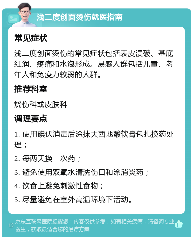 浅二度创面烫伤就医指南 常见症状 浅二度创面烫伤的常见症状包括表皮溃破、基底红润、疼痛和水泡形成。易感人群包括儿童、老年人和免疫力较弱的人群。 推荐科室 烧伤科或皮肤科 调理要点 1. 使用碘伏消毒后涂抹夫西地酸软膏包扎换药处理； 2. 每两天换一次药； 3. 避免使用双氧水清洗伤口和涂消炎药； 4. 饮食上避免刺激性食物； 5. 尽量避免在室外高温环境下活动。