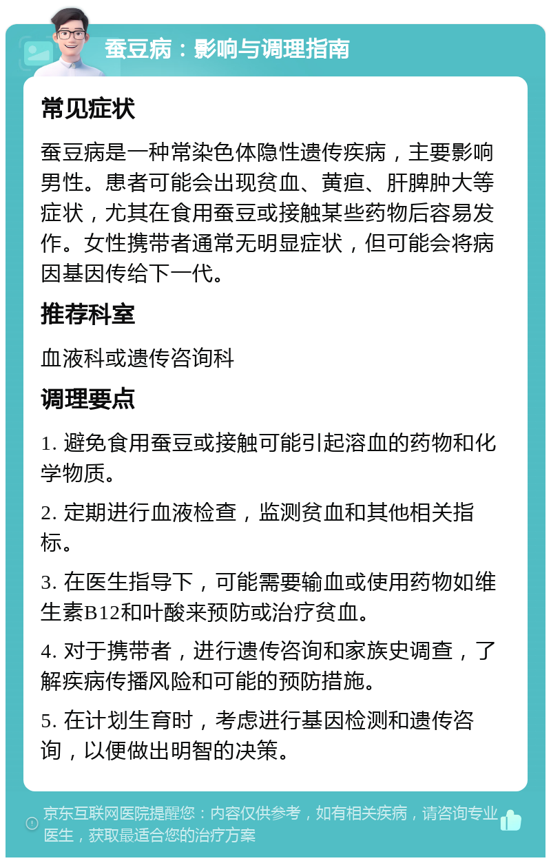 蚕豆病：影响与调理指南 常见症状 蚕豆病是一种常染色体隐性遗传疾病，主要影响男性。患者可能会出现贫血、黄疸、肝脾肿大等症状，尤其在食用蚕豆或接触某些药物后容易发作。女性携带者通常无明显症状，但可能会将病因基因传给下一代。 推荐科室 血液科或遗传咨询科 调理要点 1. 避免食用蚕豆或接触可能引起溶血的药物和化学物质。 2. 定期进行血液检查，监测贫血和其他相关指标。 3. 在医生指导下，可能需要输血或使用药物如维生素B12和叶酸来预防或治疗贫血。 4. 对于携带者，进行遗传咨询和家族史调查，了解疾病传播风险和可能的预防措施。 5. 在计划生育时，考虑进行基因检测和遗传咨询，以便做出明智的决策。