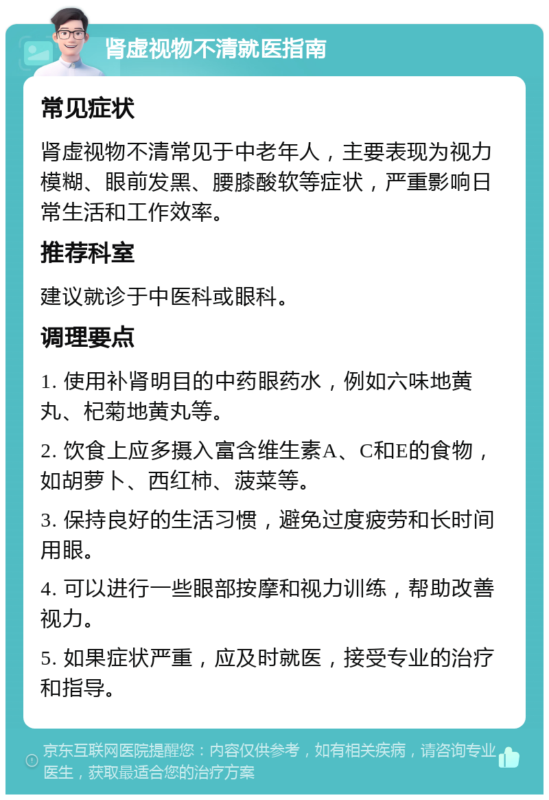 肾虚视物不清就医指南 常见症状 肾虚视物不清常见于中老年人，主要表现为视力模糊、眼前发黑、腰膝酸软等症状，严重影响日常生活和工作效率。 推荐科室 建议就诊于中医科或眼科。 调理要点 1. 使用补肾明目的中药眼药水，例如六味地黄丸、杞菊地黄丸等。 2. 饮食上应多摄入富含维生素A、C和E的食物，如胡萝卜、西红柿、菠菜等。 3. 保持良好的生活习惯，避免过度疲劳和长时间用眼。 4. 可以进行一些眼部按摩和视力训练，帮助改善视力。 5. 如果症状严重，应及时就医，接受专业的治疗和指导。