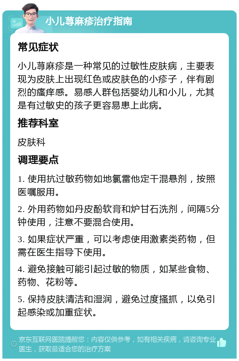 小儿荨麻疹治疗指南 常见症状 小儿荨麻疹是一种常见的过敏性皮肤病，主要表现为皮肤上出现红色或皮肤色的小疹子，伴有剧烈的瘙痒感。易感人群包括婴幼儿和小儿，尤其是有过敏史的孩子更容易患上此病。 推荐科室 皮肤科 调理要点 1. 使用抗过敏药物如地氯雷他定干混悬剂，按照医嘱服用。 2. 外用药物如丹皮酚软膏和炉甘石洗剂，间隔5分钟使用，注意不要混合使用。 3. 如果症状严重，可以考虑使用激素类药物，但需在医生指导下使用。 4. 避免接触可能引起过敏的物质，如某些食物、药物、花粉等。 5. 保持皮肤清洁和湿润，避免过度搔抓，以免引起感染或加重症状。