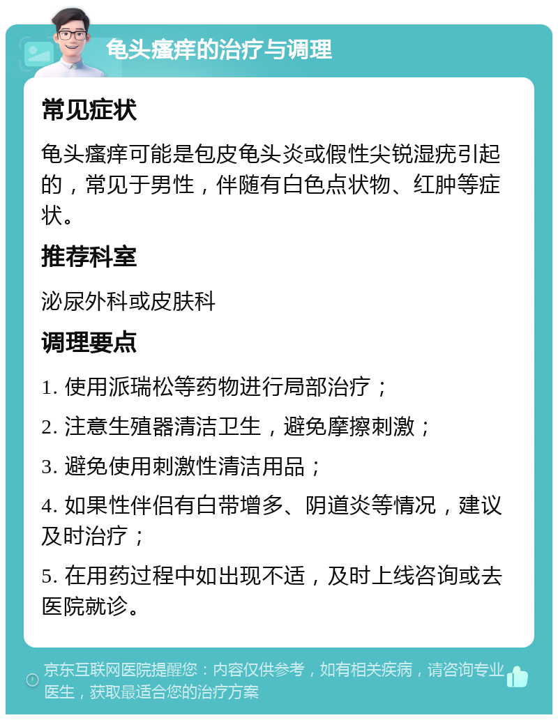 龟头瘙痒的治疗与调理 常见症状 龟头瘙痒可能是包皮龟头炎或假性尖锐湿疣引起的，常见于男性，伴随有白色点状物、红肿等症状。 推荐科室 泌尿外科或皮肤科 调理要点 1. 使用派瑞松等药物进行局部治疗； 2. 注意生殖器清洁卫生，避免摩擦刺激； 3. 避免使用刺激性清洁用品； 4. 如果性伴侣有白带增多、阴道炎等情况，建议及时治疗； 5. 在用药过程中如出现不适，及时上线咨询或去医院就诊。