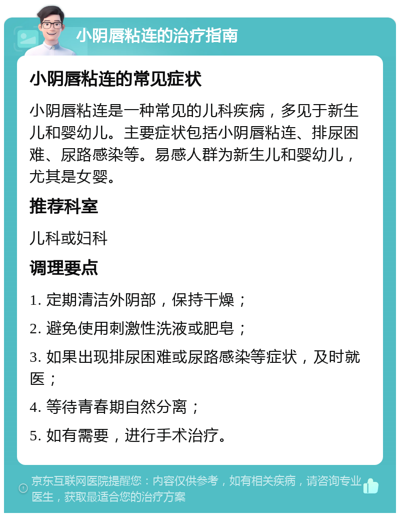 小阴唇粘连的治疗指南 小阴唇粘连的常见症状 小阴唇粘连是一种常见的儿科疾病，多见于新生儿和婴幼儿。主要症状包括小阴唇粘连、排尿困难、尿路感染等。易感人群为新生儿和婴幼儿，尤其是女婴。 推荐科室 儿科或妇科 调理要点 1. 定期清洁外阴部，保持干燥； 2. 避免使用刺激性洗液或肥皂； 3. 如果出现排尿困难或尿路感染等症状，及时就医； 4. 等待青春期自然分离； 5. 如有需要，进行手术治疗。