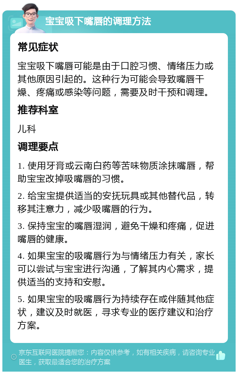 宝宝吸下嘴唇的调理方法 常见症状 宝宝吸下嘴唇可能是由于口腔习惯、情绪压力或其他原因引起的。这种行为可能会导致嘴唇干燥、疼痛或感染等问题，需要及时干预和调理。 推荐科室 儿科 调理要点 1. 使用牙膏或云南白药等苦味物质涂抹嘴唇，帮助宝宝改掉吸嘴唇的习惯。 2. 给宝宝提供适当的安抚玩具或其他替代品，转移其注意力，减少吸嘴唇的行为。 3. 保持宝宝的嘴唇湿润，避免干燥和疼痛，促进嘴唇的健康。 4. 如果宝宝的吸嘴唇行为与情绪压力有关，家长可以尝试与宝宝进行沟通，了解其内心需求，提供适当的支持和安慰。 5. 如果宝宝的吸嘴唇行为持续存在或伴随其他症状，建议及时就医，寻求专业的医疗建议和治疗方案。